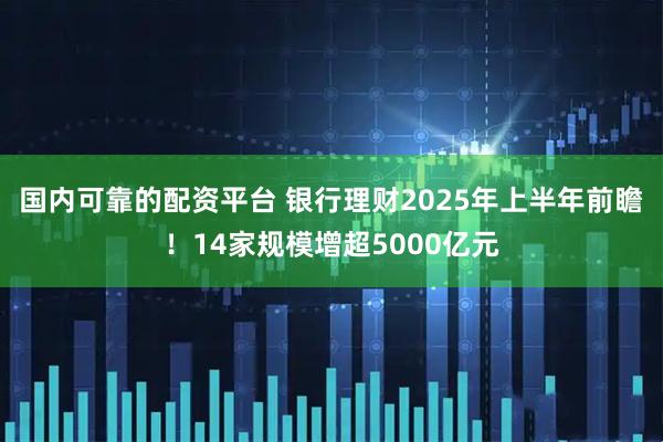 国内可靠的配资平台 银行理财2025年上半年前瞻！14家规模增超5000亿元