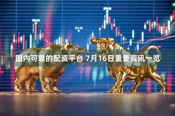 国内可靠的配资平台 7月16日重要资讯一览