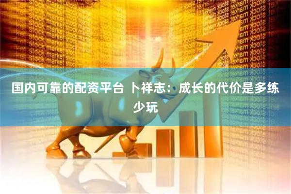 国内可靠的配资平台 卜祥志：成长的代价是多练少玩