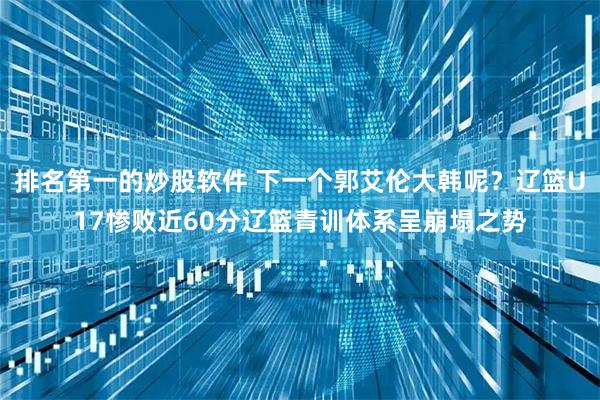 排名第一的炒股软件 下一个郭艾伦大韩呢？辽篮U17惨败近60分辽篮青训体系呈崩塌之势