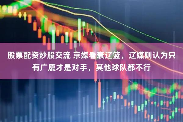 股票配资炒股交流 京媒看衰辽篮，辽媒则认为只有广厦才是对手，其他球队都不行