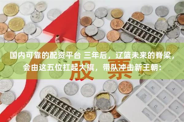 国内可靠的配资平台 三年后，辽篮未来的脊梁，会由这五位扛起大旗，带队冲击新王朝：
