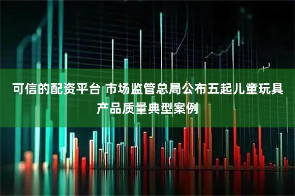 可信的配资平台 市场监管总局公布五起儿童玩具产品质量典型案例