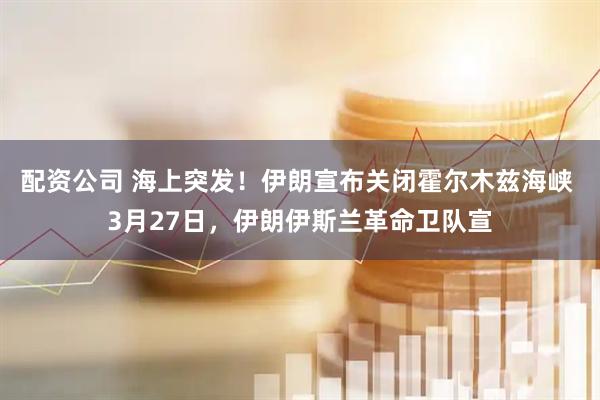 配资公司 海上突发！伊朗宣布关闭霍尔木兹海峡 3月27日，伊朗伊斯兰革命卫队宣