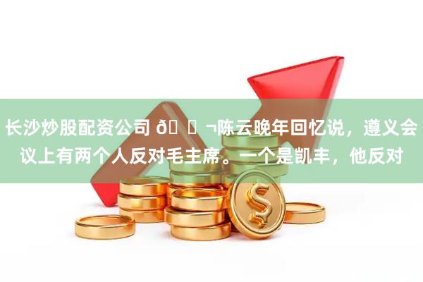 长沙炒股配资公司 🌬陈云晚年回忆说，遵义会议上有两个人反对毛主席。一个是凯丰，他反对