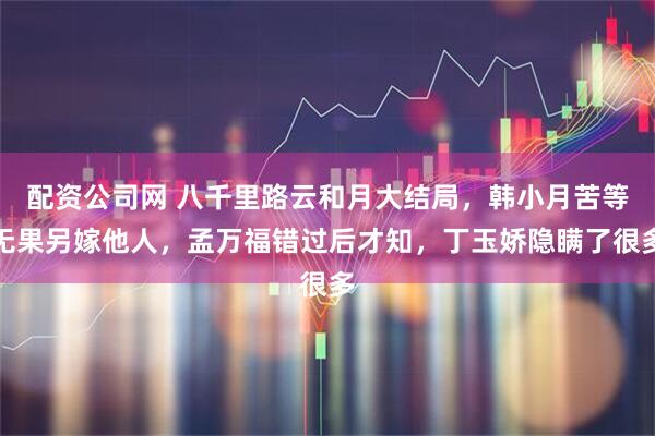 配资公司网 八千里路云和月大结局，韩小月苦等无果另嫁他人，孟万福错过后才知，丁玉娇隐瞒了很多