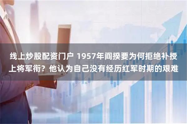 线上炒股配资门户 1957年阎揆要为何拒绝补授上将军衔？他认为自己没有经历红军时期的艰难