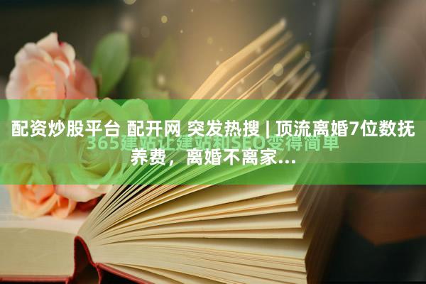 配资炒股平台 配开网 突发热搜 | 顶流离婚7位数抚养费，离婚不离家...