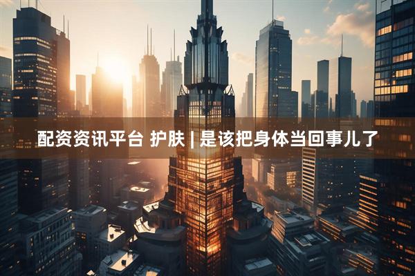 配资资讯平台 护肤 | 是该把身体当回事儿了
